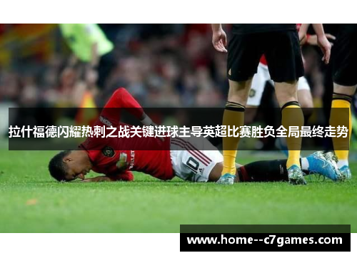 拉什福德闪耀热刺之战关键进球主导英超比赛胜负全局最终走势