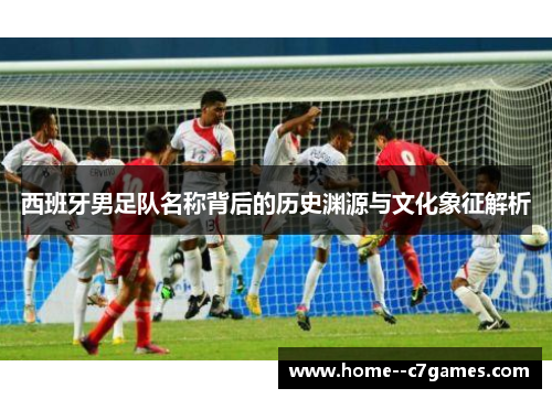 西班牙男足队名称背后的历史渊源与文化象征解析