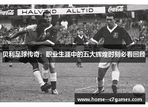 贝利足球传奇：职业生涯中的五大辉煌时刻必看回顾
